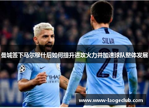 曼城签下马尔穆什后如何提升进攻火力并加速球队整体发展
