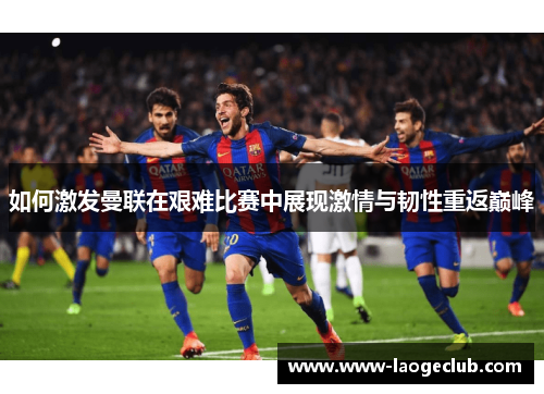 如何激发曼联在艰难比赛中展现激情与韧性重返巅峰