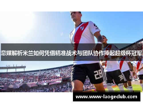 意媒解析米兰如何凭借精准战术与团队协作捧起超级杯冠军