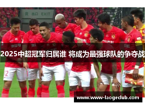 2025中超冠军归属谁 将成为最强球队的争夺战