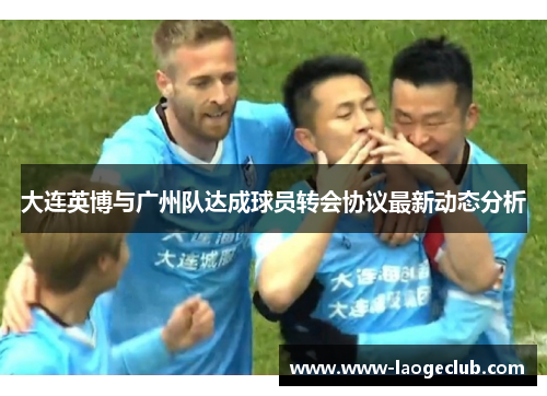 大连英博与广州队达成球员转会协议最新动态分析