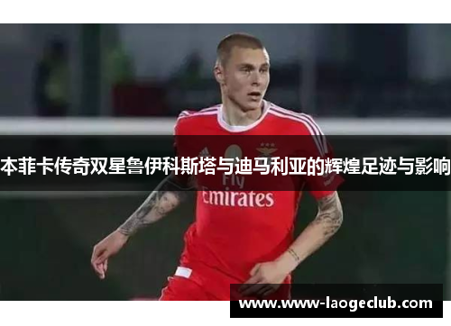 本菲卡传奇双星鲁伊科斯塔与迪马利亚的辉煌足迹与影响