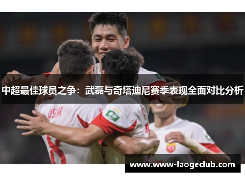 中超最佳球员之争：武磊与奇塔迪尼赛季表现全面对比分析