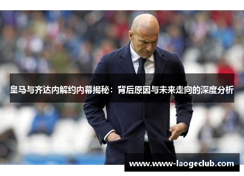 皇马与齐达内解约内幕揭秘：背后原因与未来走向的深度分析