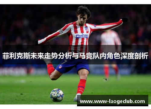 菲利克斯未来走势分析与马竞队内角色深度剖析