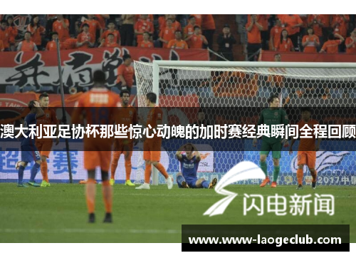 澳大利亚足协杯那些惊心动魄的加时赛经典瞬间全程回顾