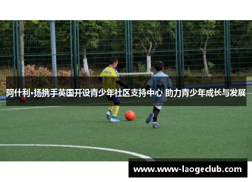 阿什利·扬携手英国开设青少年社区支持中心 助力青少年成长与发展