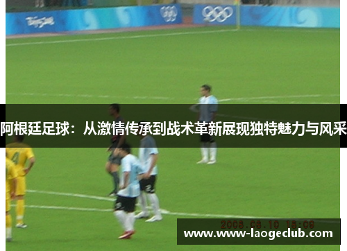 阿根廷足球：从激情传承到战术革新展现独特魅力与风采