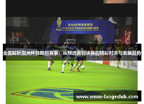 全面解析澳洲杯各级别赛事：从预选赛到决赛的精彩对决与发展趋势