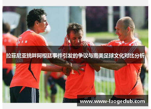 拉菲尼亚挑衅阿根廷事件引发的争议与南美足球文化对比分析