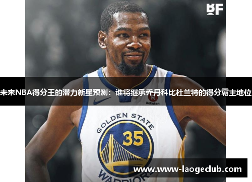 未来NBA得分王的潜力新星预测：谁将继承乔丹科比杜兰特的得分霸主地位