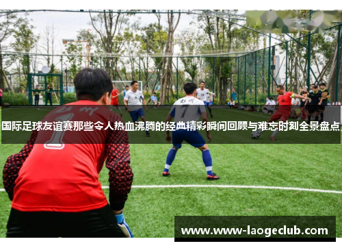 国际足球友谊赛那些令人热血沸腾的经典精彩瞬间回顾与难忘时刻全景盘点