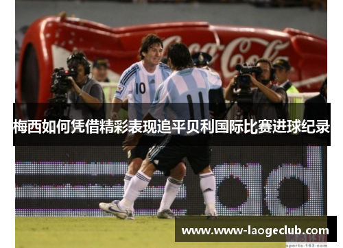 梅西如何凭借精彩表现追平贝利国际比赛进球纪录