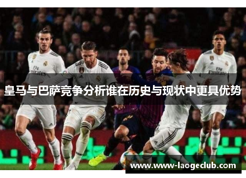 皇马与巴萨竞争分析谁在历史与现状中更具优势