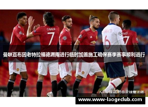 曼联宣布因老特拉福德漏雨进行临时加盖施工确保赛季赛事顺利进行