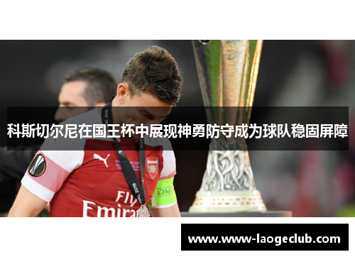 科斯切尔尼在国王杯中展现神勇防守成为球队稳固屏障