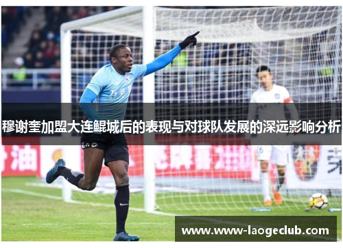 穆谢奎加盟大连鲲城后的表现与对球队发展的深远影响分析