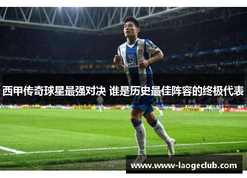 西甲传奇球星最强对决 谁是历史最佳阵容的终极代表