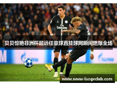 贝贝惊艳非洲杯超远任意球直挂球网瞬间燃爆全场