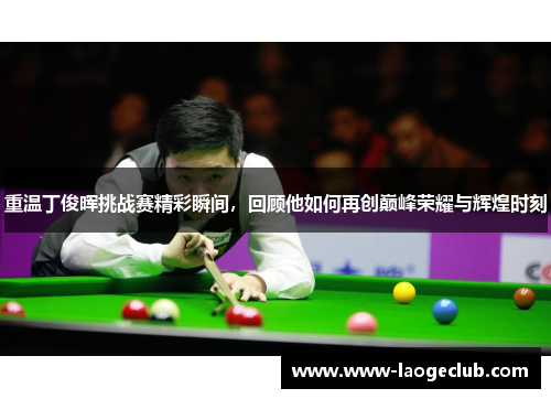 重温丁俊晖挑战赛精彩瞬间，回顾他如何再创巅峰荣耀与辉煌时刻