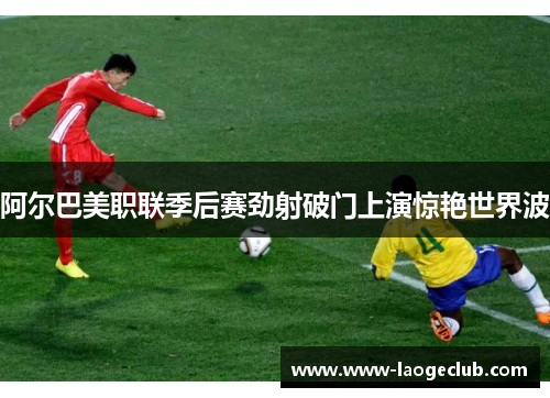 阿尔巴美职联季后赛劲射破门上演惊艳世界波
